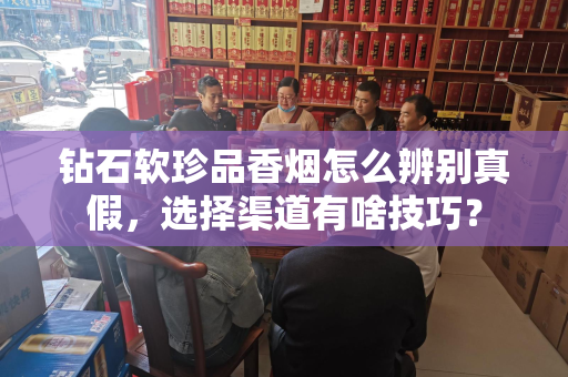 钻石软珍品香烟怎么辨别真假，选择渠道有啥技巧？